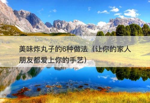 美味炸丸子的6种做法(让你的家人朋友都爱上你的手艺)