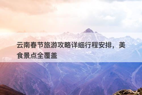 云南春节旅游攻略详细行程安排，美食景点全覆盖