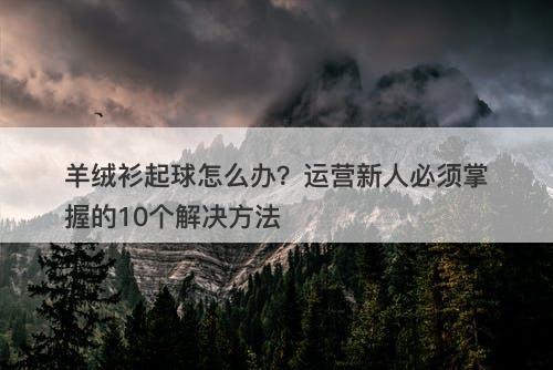 羊绒衫起球怎么办?运营新人必须掌握的10个解决方法