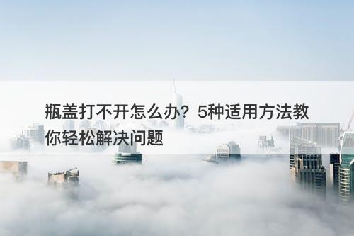 瓶盖打不开怎么办？5种适用方法教你轻松解决问题