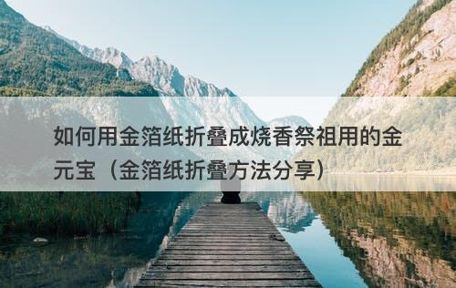 如何用金箔纸折叠成烧香祭祖用的金元宝（金箔纸折叠方法分享）