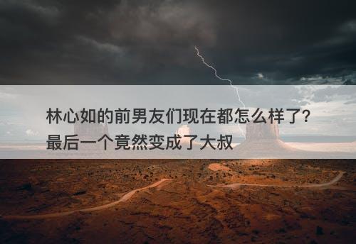 林心如的前男友们现在都怎么样了？最后一个竟然变成了大叔