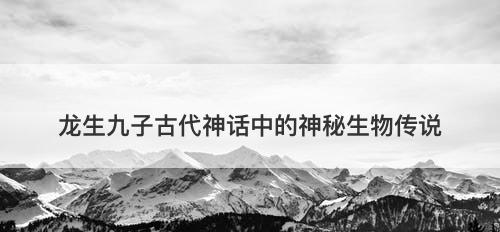 龙生九子古代神话中的神秘生物传说