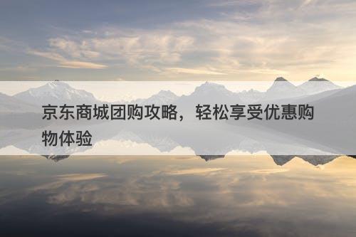 京东商城团购攻略，轻松享受优惠购物体验