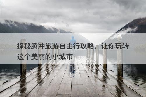 探秘腾冲旅游自由行攻略，让你玩转这个美丽的小城市