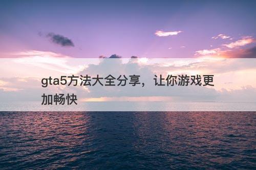 gta5方法大全分享，让你游戏更加畅快