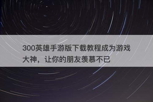 300英雄手游版下载教程成为游戏大神，让你的朋友羡慕不已