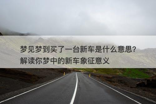 梦见梦到买了一台新车是什么意思?解读你梦中的新车象征意义