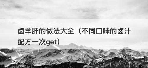 卤羊肝的做法大全(不同口味的卤汁配方一次get)
