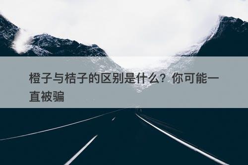橙子与桔子的区别是什么？你可能一直被骗