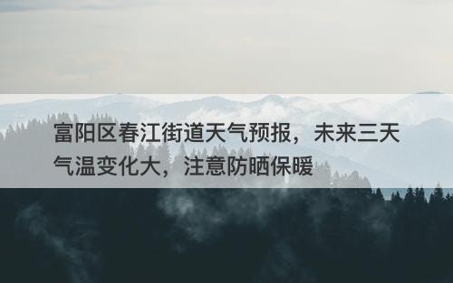 富阳区春江街道天气预报，未来三天气温变化大，注意防晒保暖