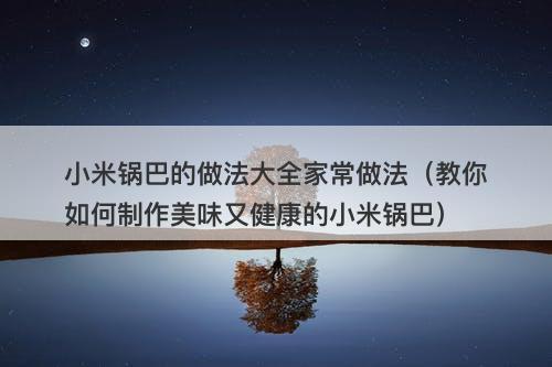 小米锅巴的做法大全家常做法（教你如何制作美味又健康的小米锅巴）