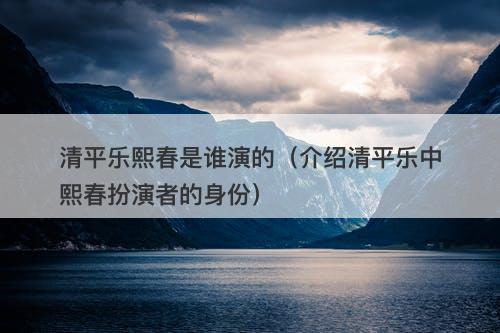 清平乐熙春是谁演的（介绍清平乐中熙春扮演者的身份）