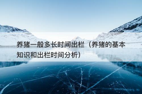 养猪一般多长时间出栏（养猪的基本知识和出栏时间分析）