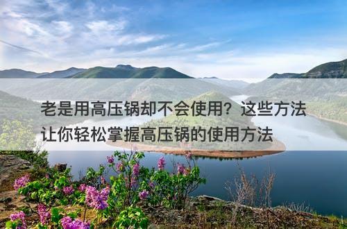 老是用高压锅却不会使用？这些方法让你轻松掌握高压锅的使用方法