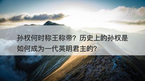 孙权何时称王称帝？历史上的孙权是如何成为一代英明君主的？