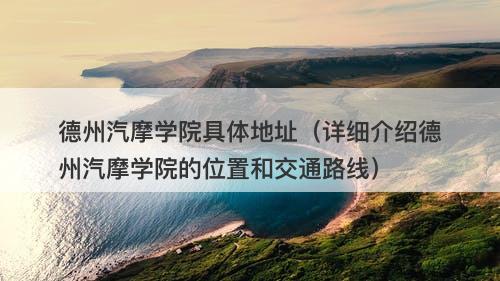 德州汽摩学院具体地址（详细介绍德州汽摩学院的位置和交通路线）
