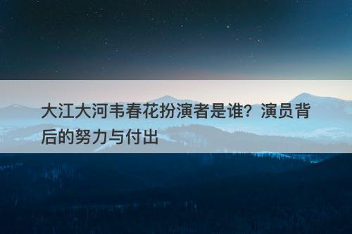 大江大河韦春花扮演者是谁？演员背后的努力与付出