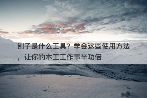 刨子是什么工具？学会这些使用方法，让你的木工工作事半功倍