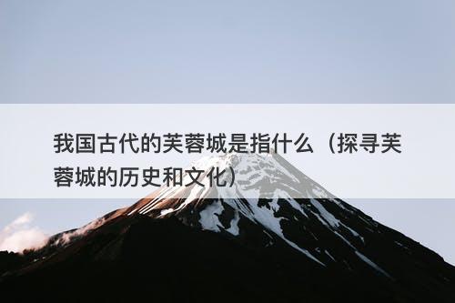 我国古代的芙蓉城是指什么（探寻芙蓉城的历史和文化）