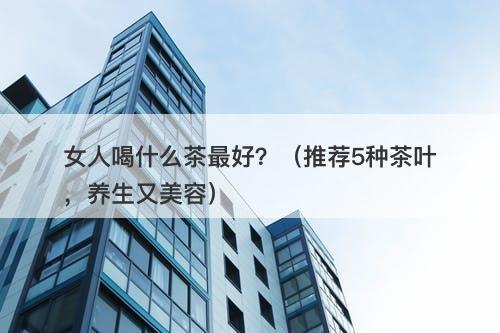女人喝什么茶最好？（推荐5种茶叶，养生又美容）