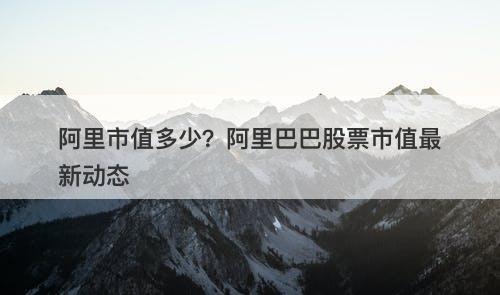 阿里市值多少？阿里巴巴股票市值最新动态