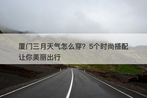 厦门三月天气怎么穿?5个时尚搭配让你美丽出行