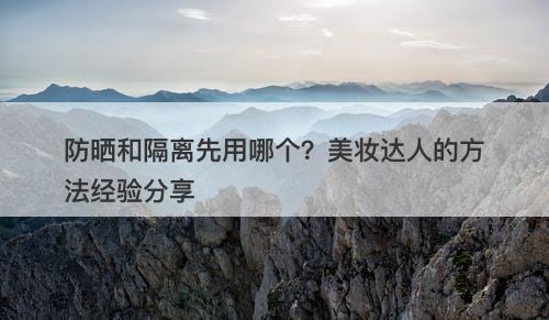 防晒和隔离先用哪个？美妆达人的方法经验分享