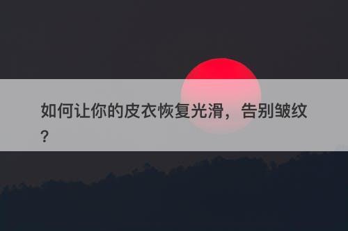 如何让你的皮衣恢复光滑，告别皱纹？