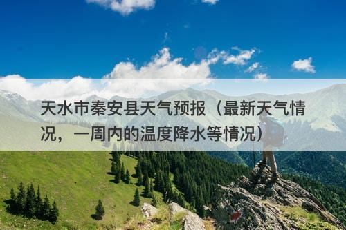 天水市秦安县天气预报（最新天气情况，一周内的温度降水等情况）