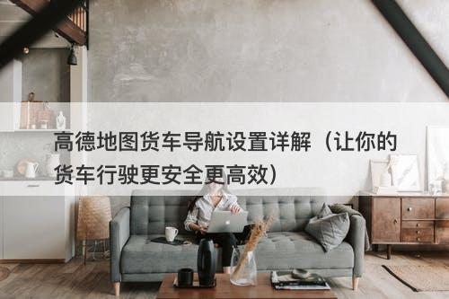 高德地图货车导航设置详解（让你的货车行驶更安全更高效）