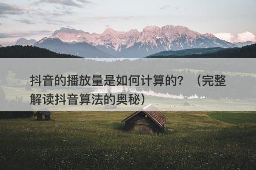 抖音的播放量是如何计算的?(完整解读抖音算法的奥秘)