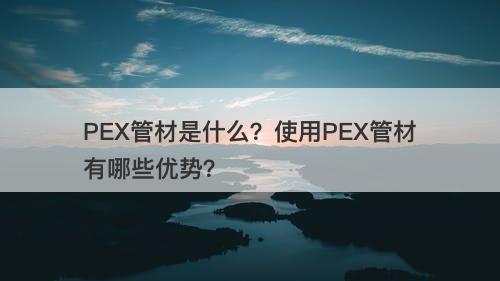 PEX管材是什么？使用PEX管材有哪些优势？