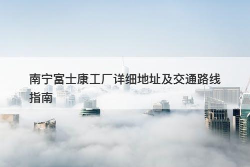 南宁富士康工厂详细地址及交通路线指南