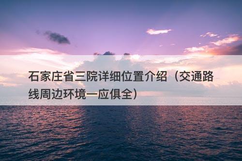 石家庄省三院详细位置介绍（交通路线周边环境一应俱全）
