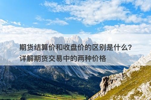 期货结算价和收盘价的区别是什么？详解期货交易中的两种价格
