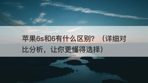 苹果6s和6有什么区别？（详细对比分析，让你更懂得选择）