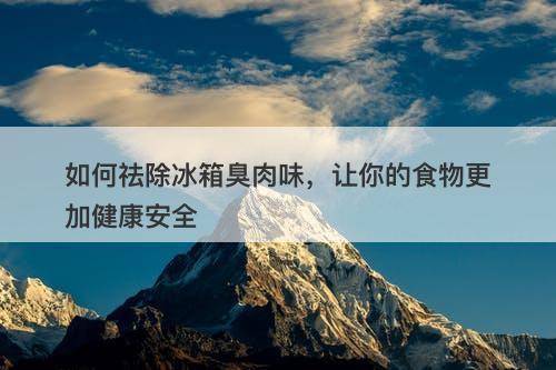 如何祛除冰箱臭肉味，让你的食物更加健康安全