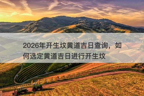 2026年开生坟黄道吉日查询,如何选定黄道吉日进行开生坟