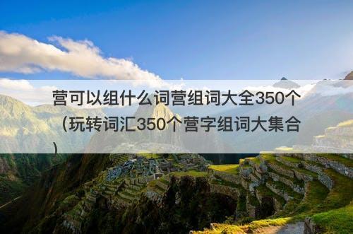 营可以组什么词营组词大全350个（玩转词汇350个营字组词大集合）-图1