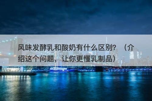 风味发酵乳和酸奶有什么区别？（介绍这个问题，让你更懂乳制品）
