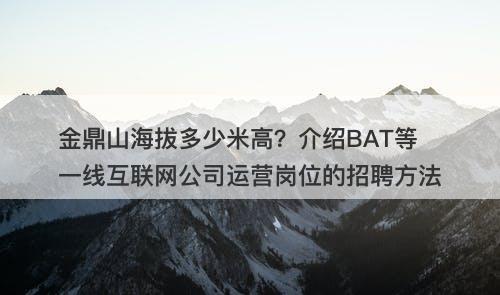 金鼎山海拔多少米高？介绍BAT等一线互联网公司运营岗位的招聘方法