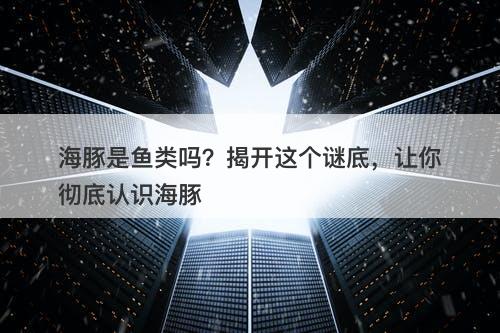 海豚是鱼类吗？揭开这个谜底，让你彻底认识海豚