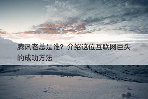 腾讯老总是谁？介绍这位互联网巨头的成功方法