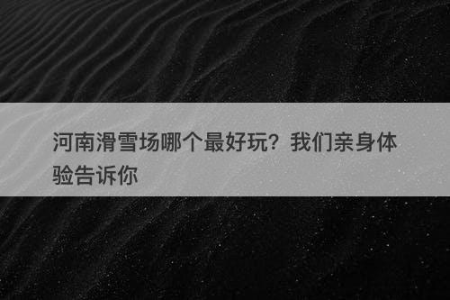 河南滑雪场哪个最好玩?我们亲身体验告诉你