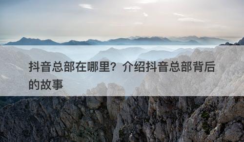 抖音总部在哪里？介绍抖音总部背后的故事