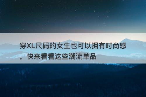 穿XL尺码的女生也可以拥有时尚感，快来看看这些潮流单品