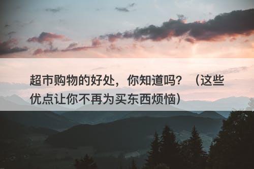 超市购物的好处，你知道吗？（这些优点让你不再为买东西烦恼）