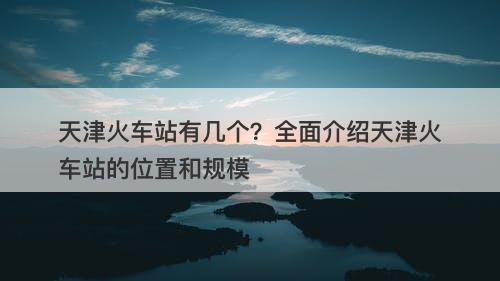 天津火车站有几个?全面介绍天津火车站的位置和规模
