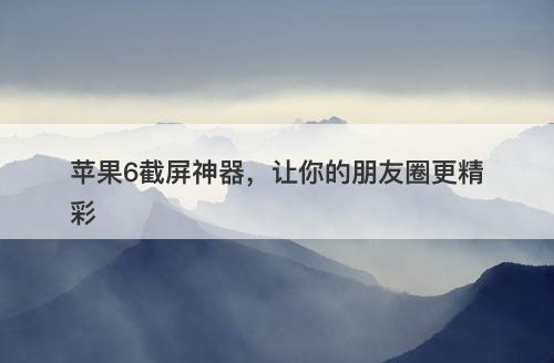 苹果6截屏神器，让你的朋友圈更精彩